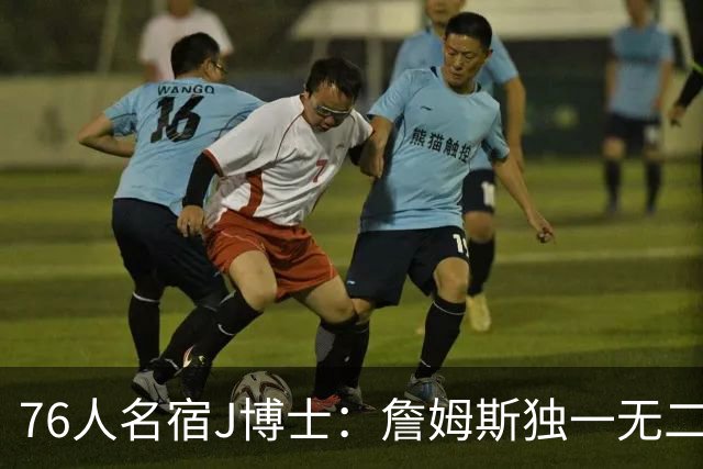 76人名宿J博士：詹姆斯独一无二 恩比德马克西要多向他和布朗学习